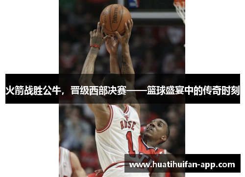 火箭战胜公牛，晋级西部决赛——篮球盛宴中的传奇时刻